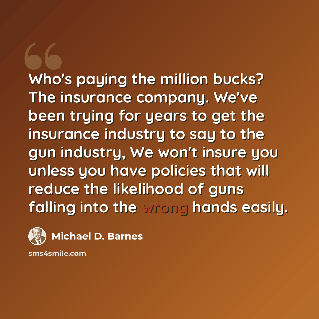“Who's paying the million bucks? The insurance company. We've been trying for years to get the insurance industry to say to the gun industry, We won't insure you unless you have policies that will reduce the likelihood of guns falling into the wrong hands easily.” quote by Michael D. Barnes