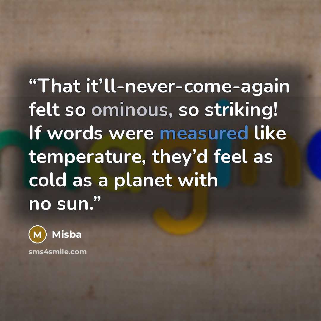 “That it’ll-never-come-again felt so ominous, so striking! If words were measured like temperature, they’d feel as cold as a planet with no sun.” quote by Misba