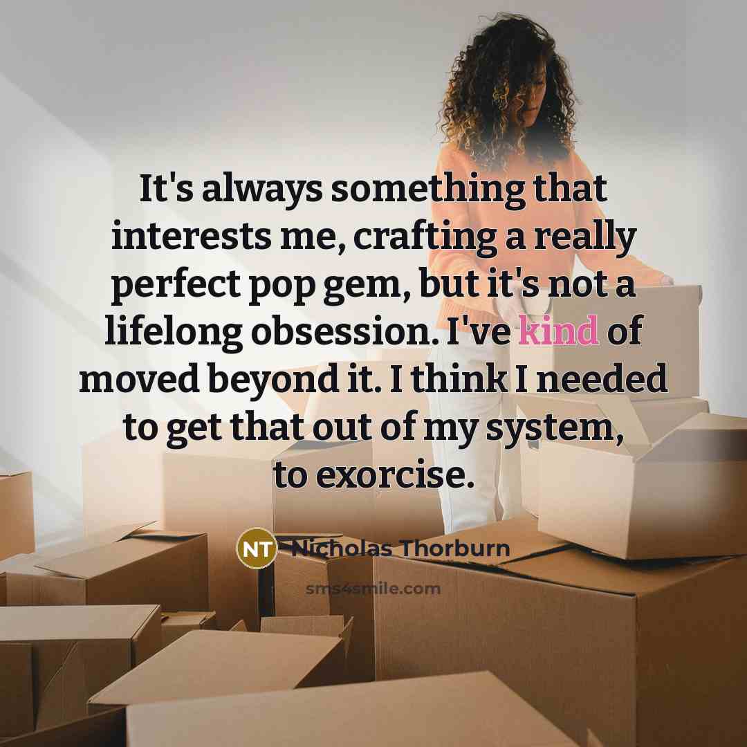 “It's always something that interests me, crafting a really perfect pop gem, but it's not a lifelong obsession. I've kind of moved beyond it. I think I needed to get that out of my system, to exorcise.” quote by Nicholas Thorburn