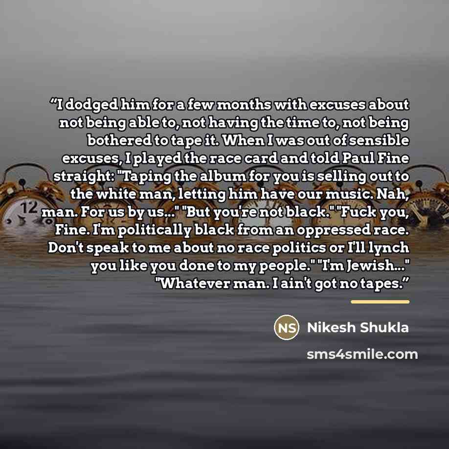 “I dodged him for a few months with excuses about not being able to, not having the time to, not being bothered to tape it. When I was out of sensible excuses, I played the race card and told Paul Fine straight: "Taping the album for you is selling out to the white man, letting him have our music…” quote by Nikesh Shukla