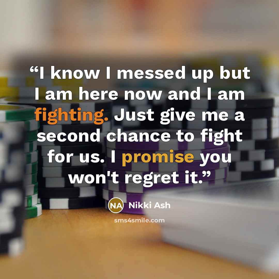 “I know I messed up but I am here now and I am fighting. Just give me a second chance to fight for us. I promise you won't regret it.” quote by Nikki Ash