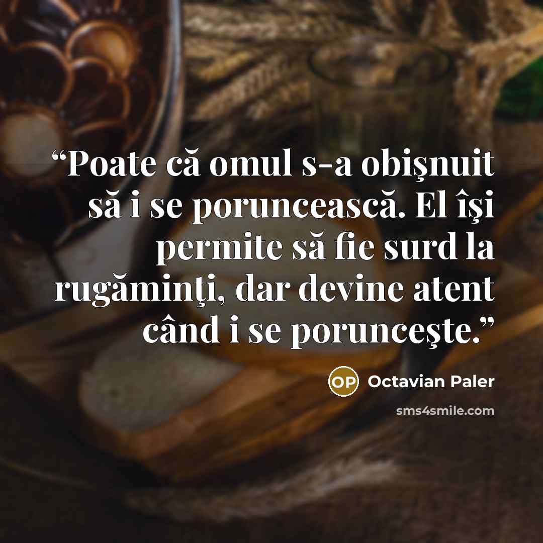 “Poate că omul s-a obişnuit să i se poruncească. El îşi permite să fie surd la rugăminţi, dar devine atent când i se porunceşte.” quote by Octavian Paler