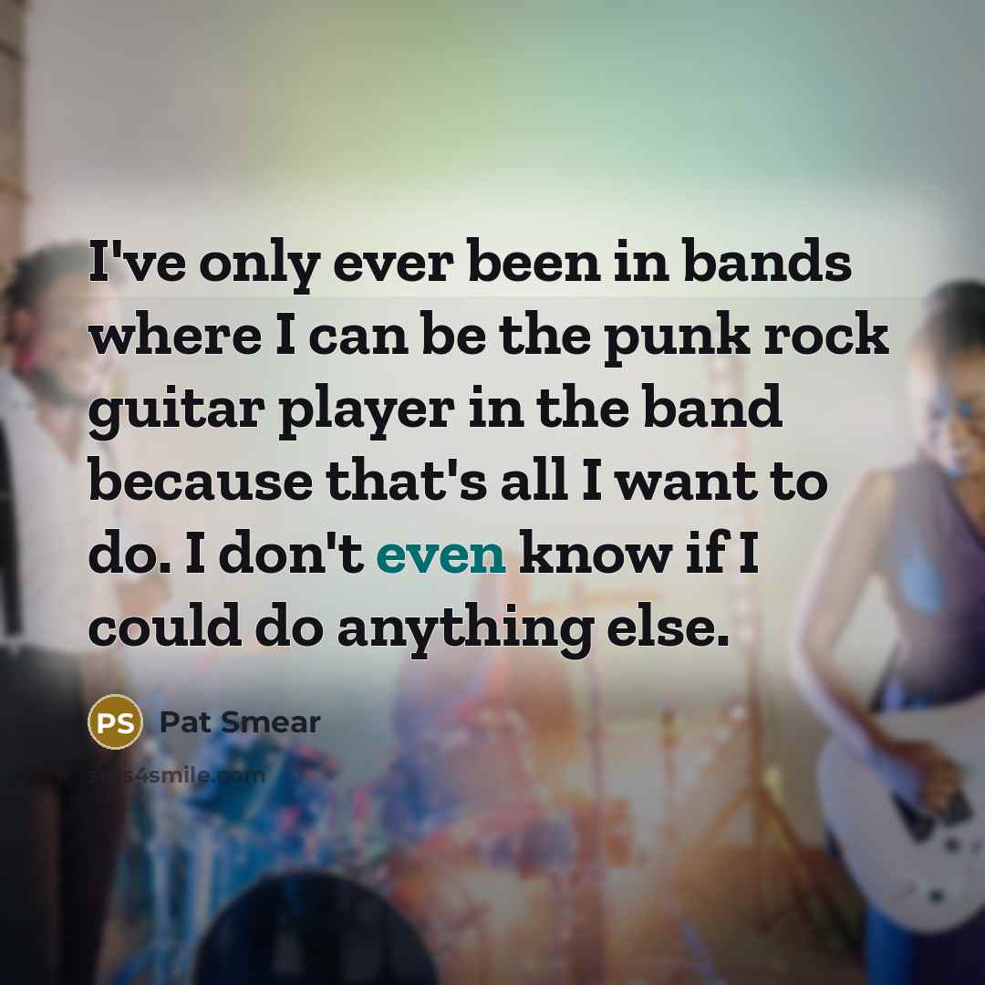 “I've only ever been in bands where I can be the punk rock guitar player in the band because that's all I want to do. I don't even know if I could do anything else.” quote by Pat Smear