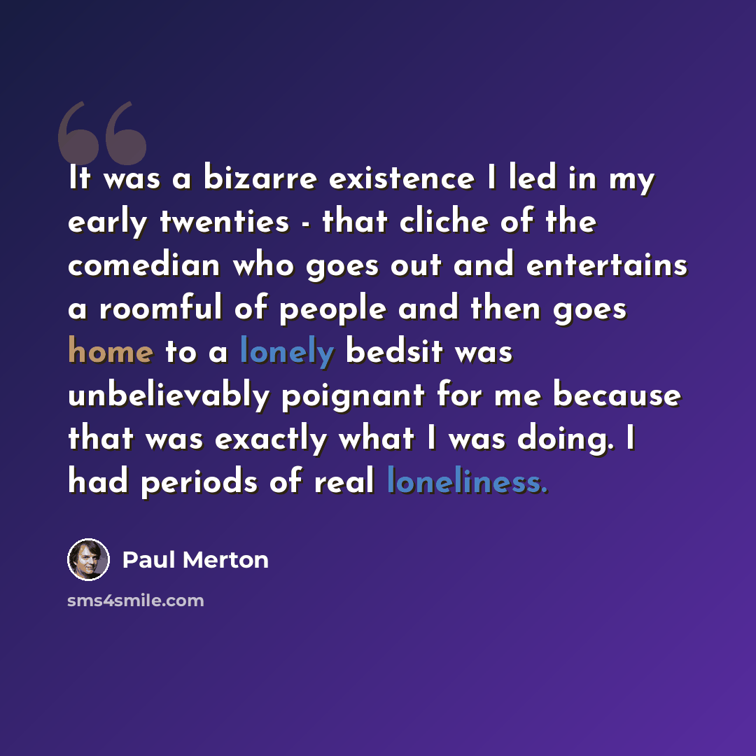 “It was a bizarre existence I led in my early twenties - that cliche of the comedian who goes out and entertains a roomful of people and then goes home to a lonely bedsit was unbelievably poignant for me because that was exactly what I was doing. I had periods of real loneliness.” quote by Paul Merton