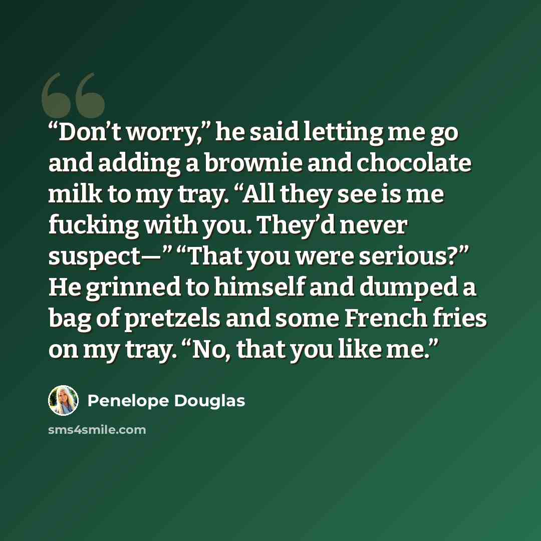 “Don’t worry,” he said letting me go and adding a brownie and chocolate milk to my tray. “All they see is me fucking with you. They’d never suspect—” “That you were serious?” He grinned to himself and dumped a bag of pretzels and some French fries on my tray. “No, that you like me.” quote by Penelope Douglas