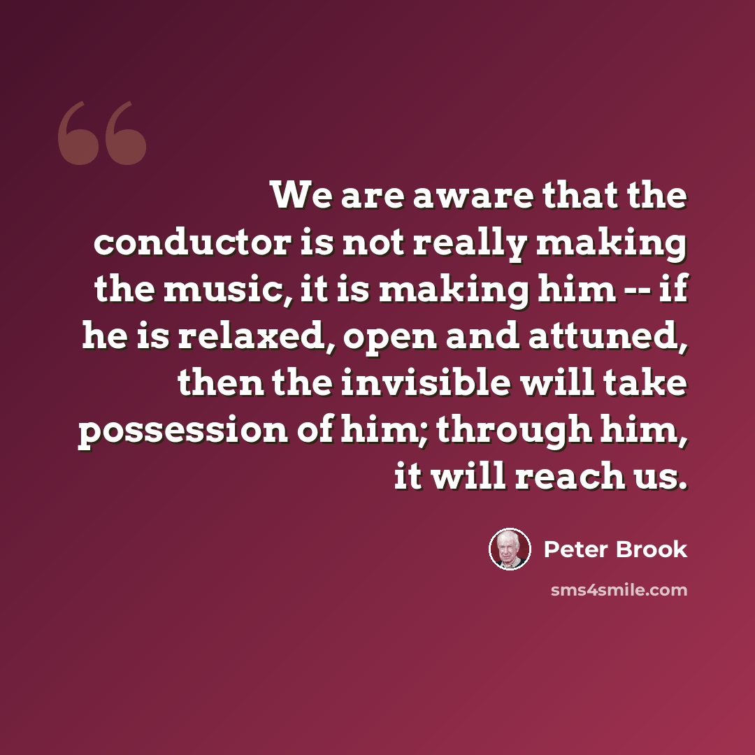 “We are aware that the conductor is not really making the music, it is making him -- if he is relaxed, open and attuned, then the invisible will take possession of him; through him, it will reach us.” quote by Peter Brook