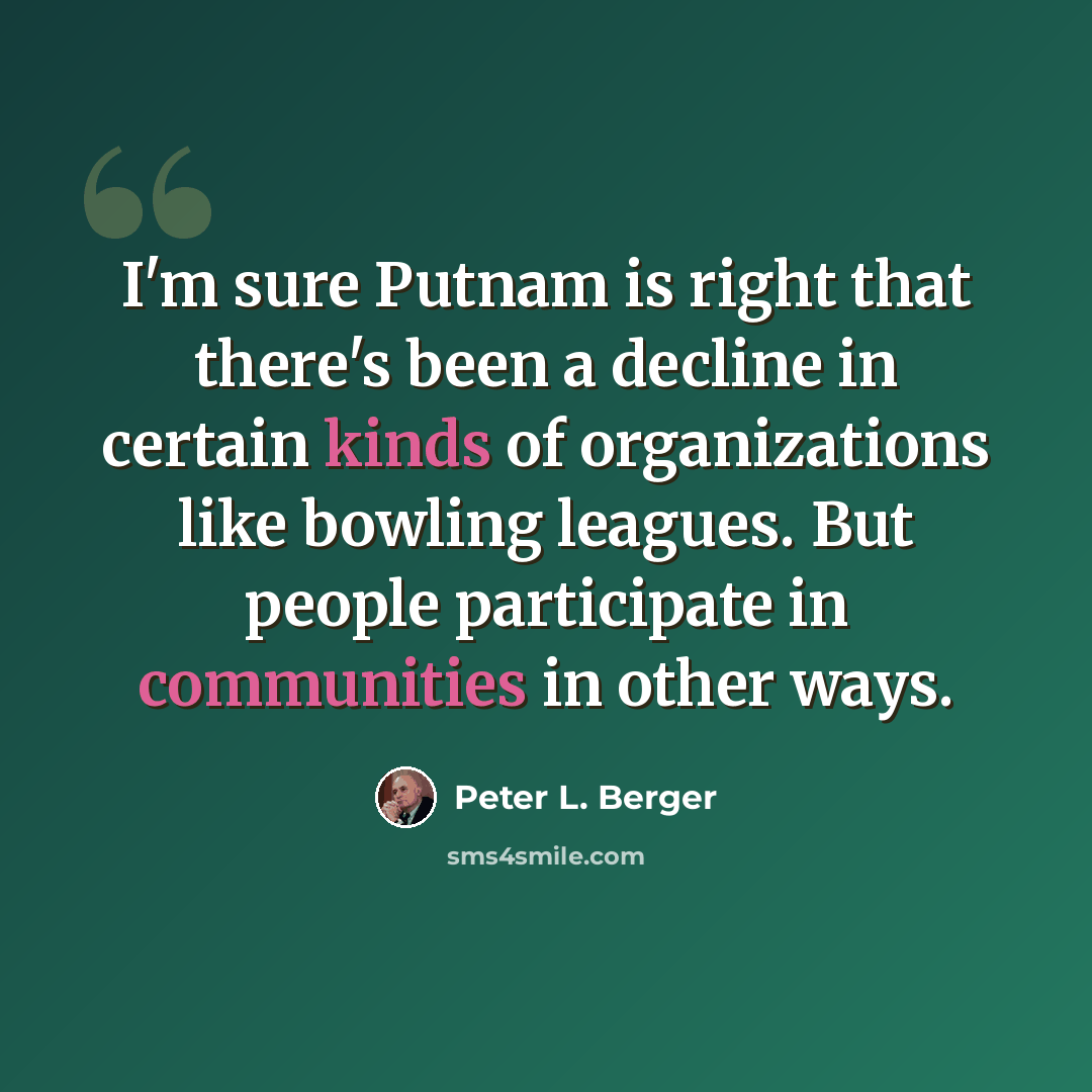 “I'm sure Putnam is right that there's been a decline in certain kinds of organizations like bowling leagues. But people participate in communities in other ways.” quote by Peter L. Berger