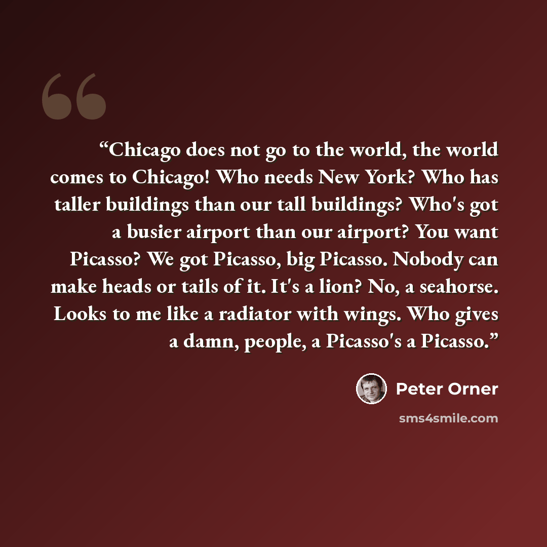 “Chicago does not go to the world, the world comes to Chicago! Who needs New York? Who has taller buildings than our tall buildings? Who's got a busier airport than our airport? You want Picasso? We got Picasso, big Picasso. Nobody can make heads or tails of it. It's a lion? No, a seahorse. Looks…” quote by Peter Orner
