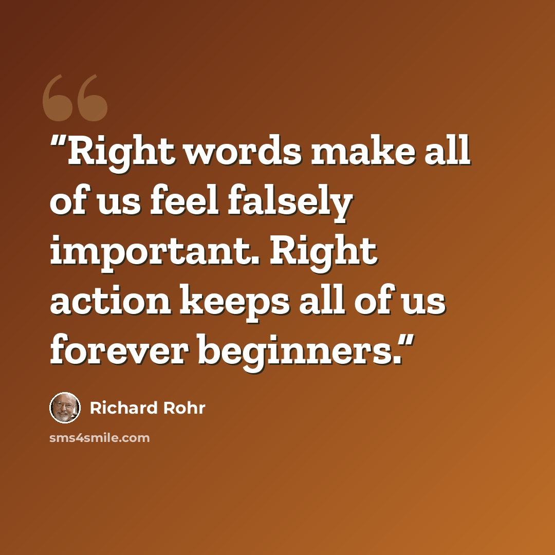 “Right words make all of us feel falsely important. Right action keeps all of us forever beginners.” quote by Richard Rohr