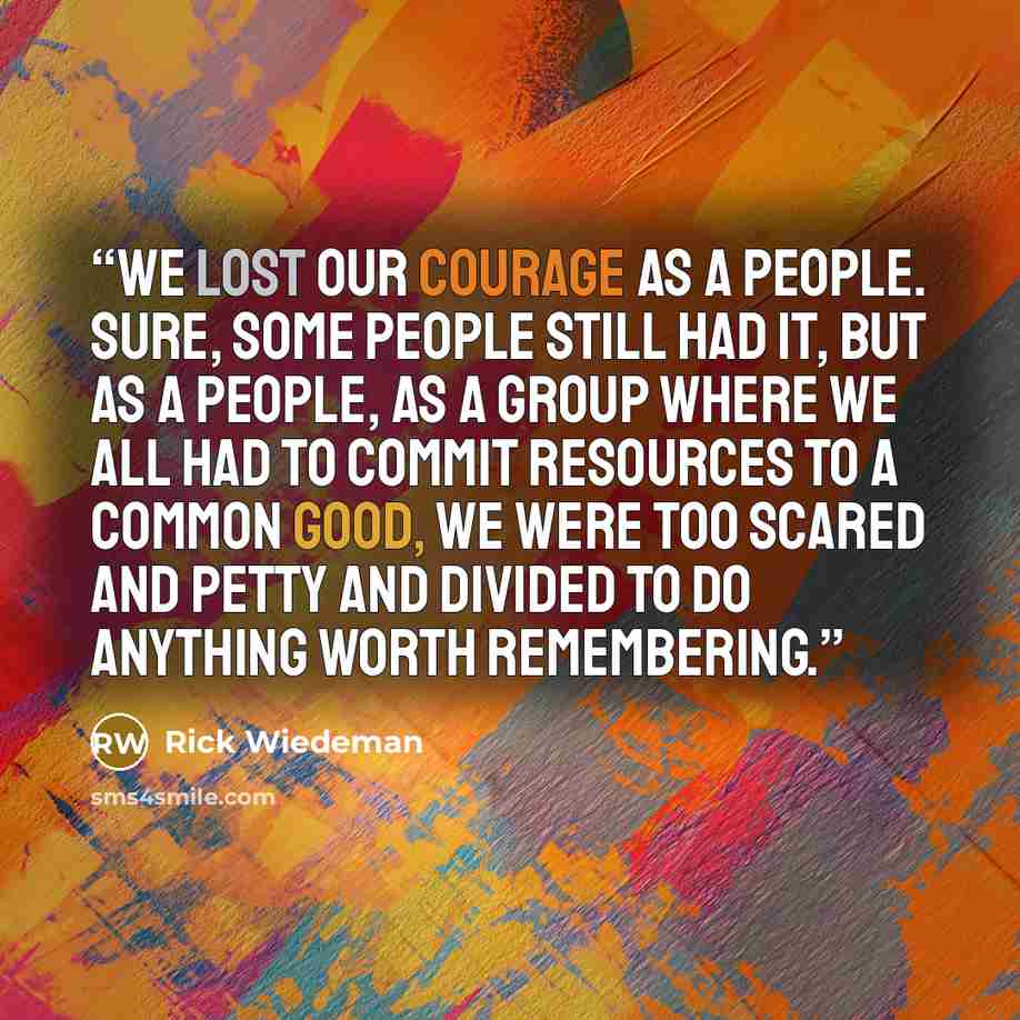 “We lost our courage as a people. Sure, some people still had it, but as a people, as a group where we all had to commit resources to a common good, we were too scared and petty and divided to do anything worth remembering.” quote by Rick Wiedeman