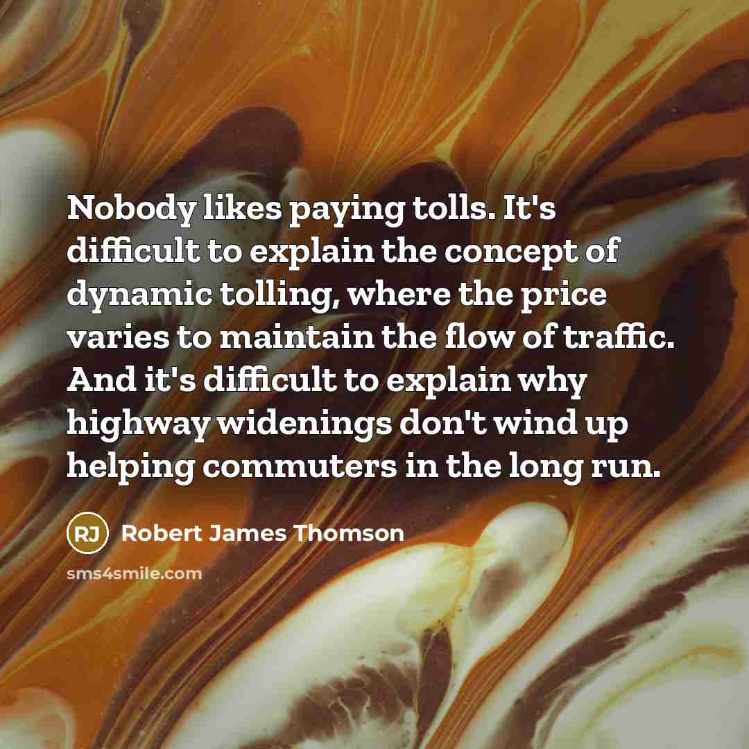 “Nobody likes paying tolls. It's difficult to explain the concept of dynamic tolling, where the price varies to maintain the flow of traffic. And it's difficult to explain why highway widenings don't wind up helping commuters in the long run.” quote by Robert James Thomson