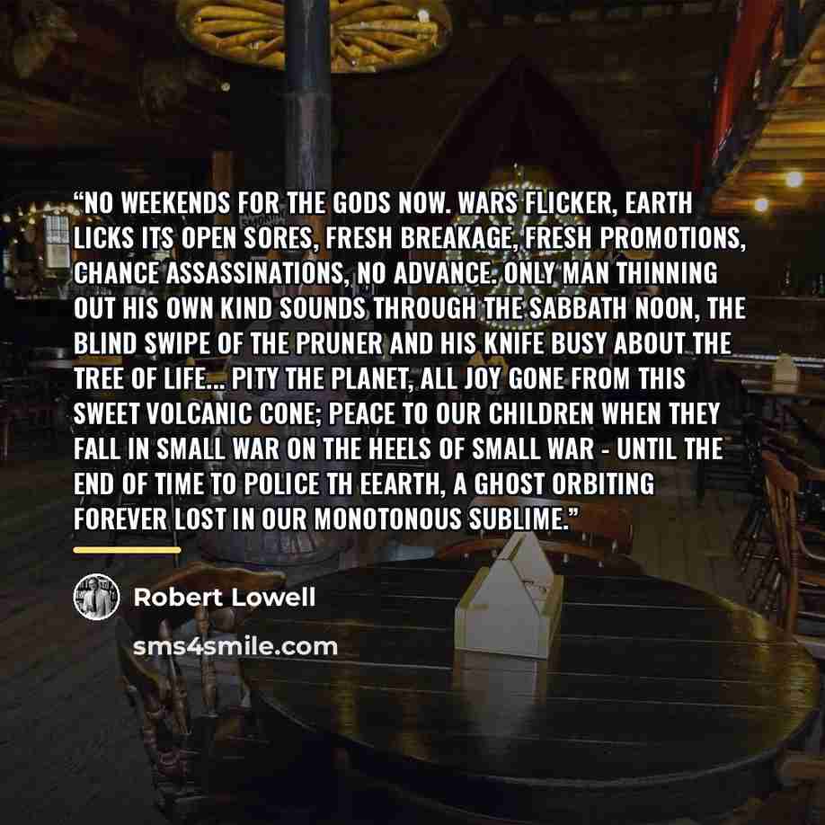 “No weekends for the gods now. Wars flicker, earth licks its open sores, fresh breakage, fresh promotions, chance assassinations, no advance. Only man thinning out his own kind sounds through the Sabbath noon, the blind swipe of the pruner and his knife busy about the tree of life... Pity the…” quote by Robert Lowell