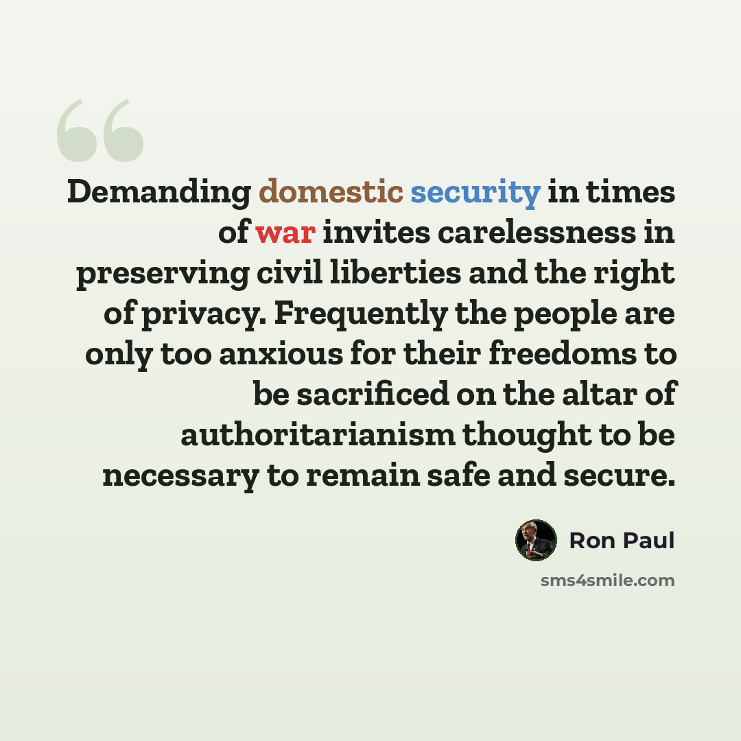 “Demanding domestic security in times of war invites carelessness in preserving civil liberties and the right of privacy. Frequently the people are only too anxious for their freedoms to be sacrificed on the altar of authoritarianism thought to be necessary to remain safe and secure.” quote by Ron Paul