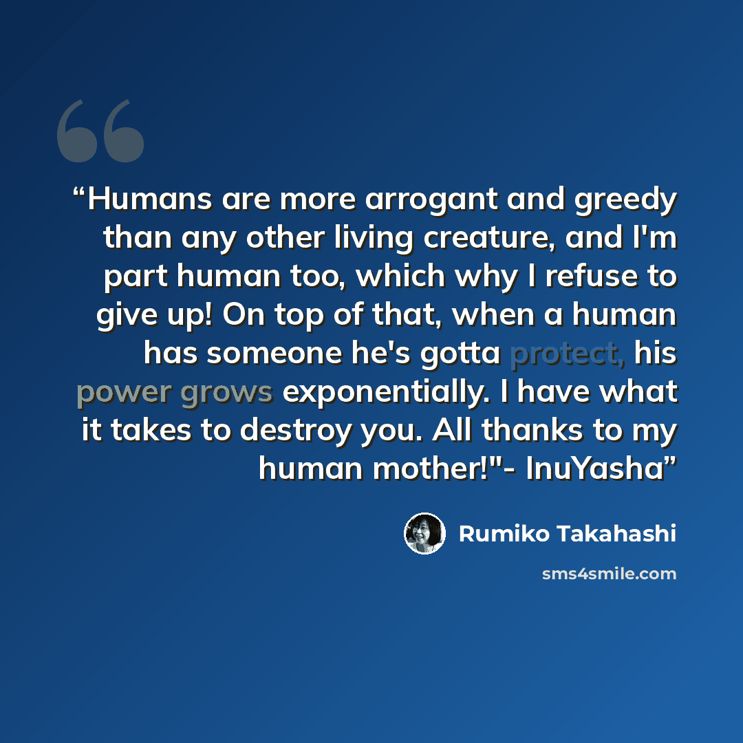 “Humans are more arrogant and greedy than any other living creature, and I'm part human too, which why I refuse to give up! On top of that, when a human has someone he's gotta protect, his power grows exponentially. I have what it takes to destroy you. All thanks to my human mother!"- InuYasha” quote by Rumiko Takahashi