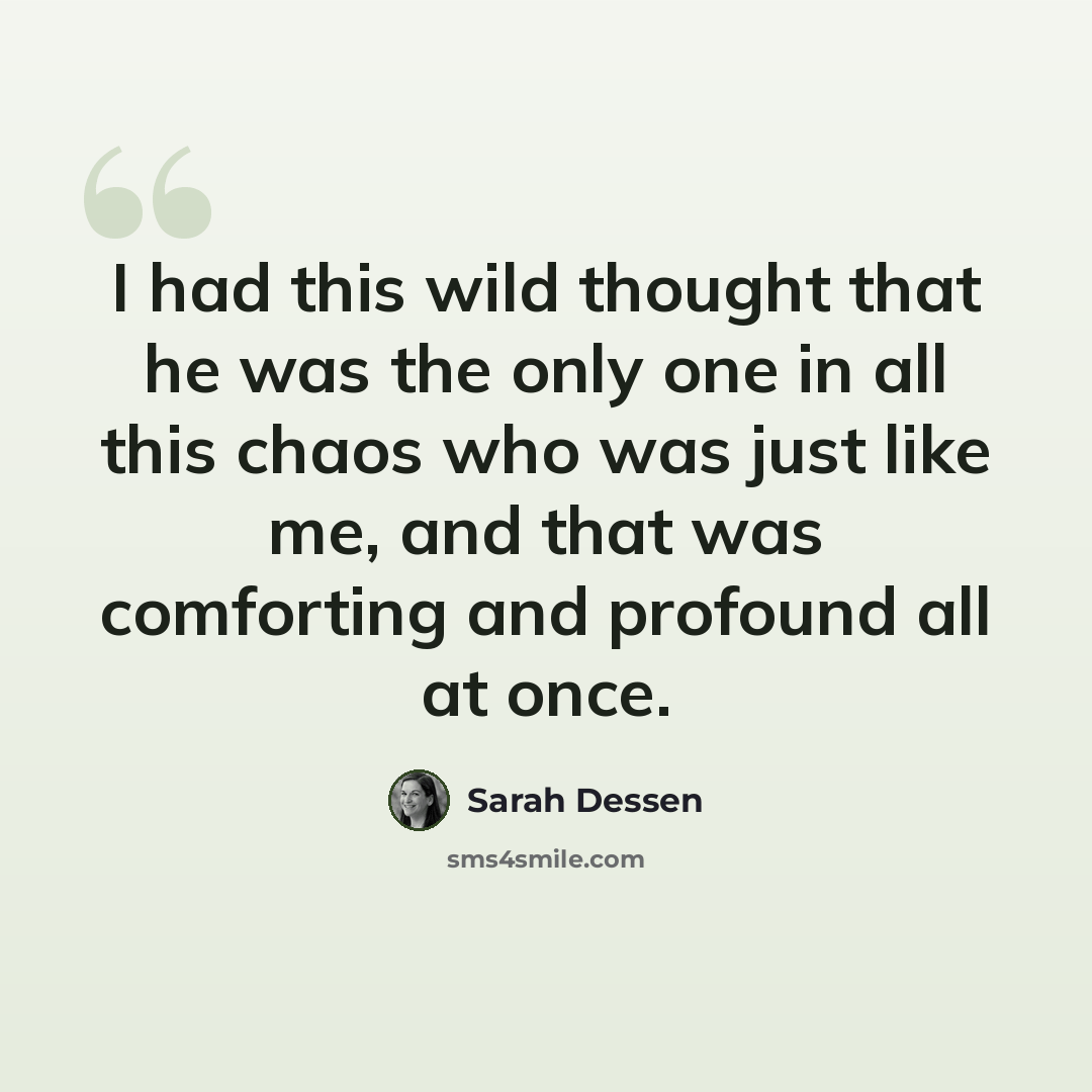 “I had this wild thought that he was the only one in all this chaos who was just like me, and that was comforting and profound all at once.” quote by Sarah Dessen