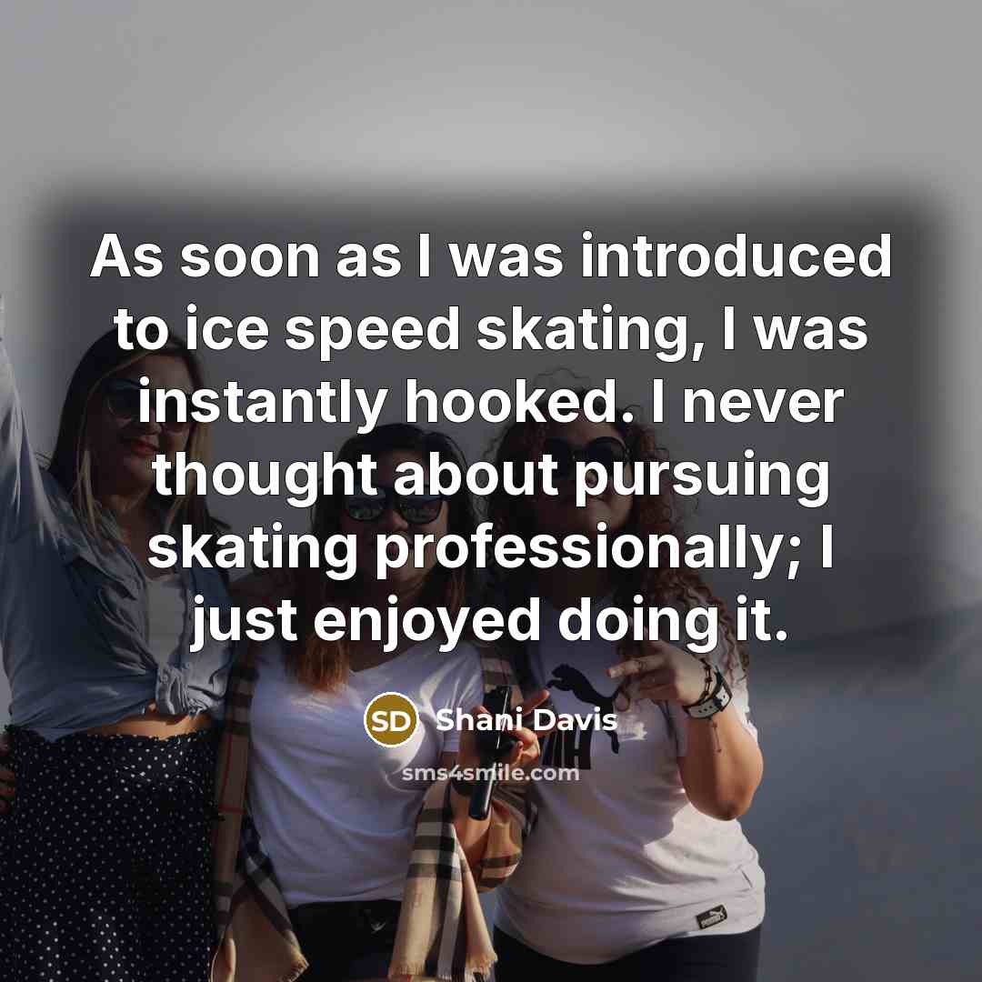“As soon as I was introduced to ice speed skating, I was instantly hooked. I never thought about pursuing skating professionally; I just enjoyed doing it.” quote by Shani Davis