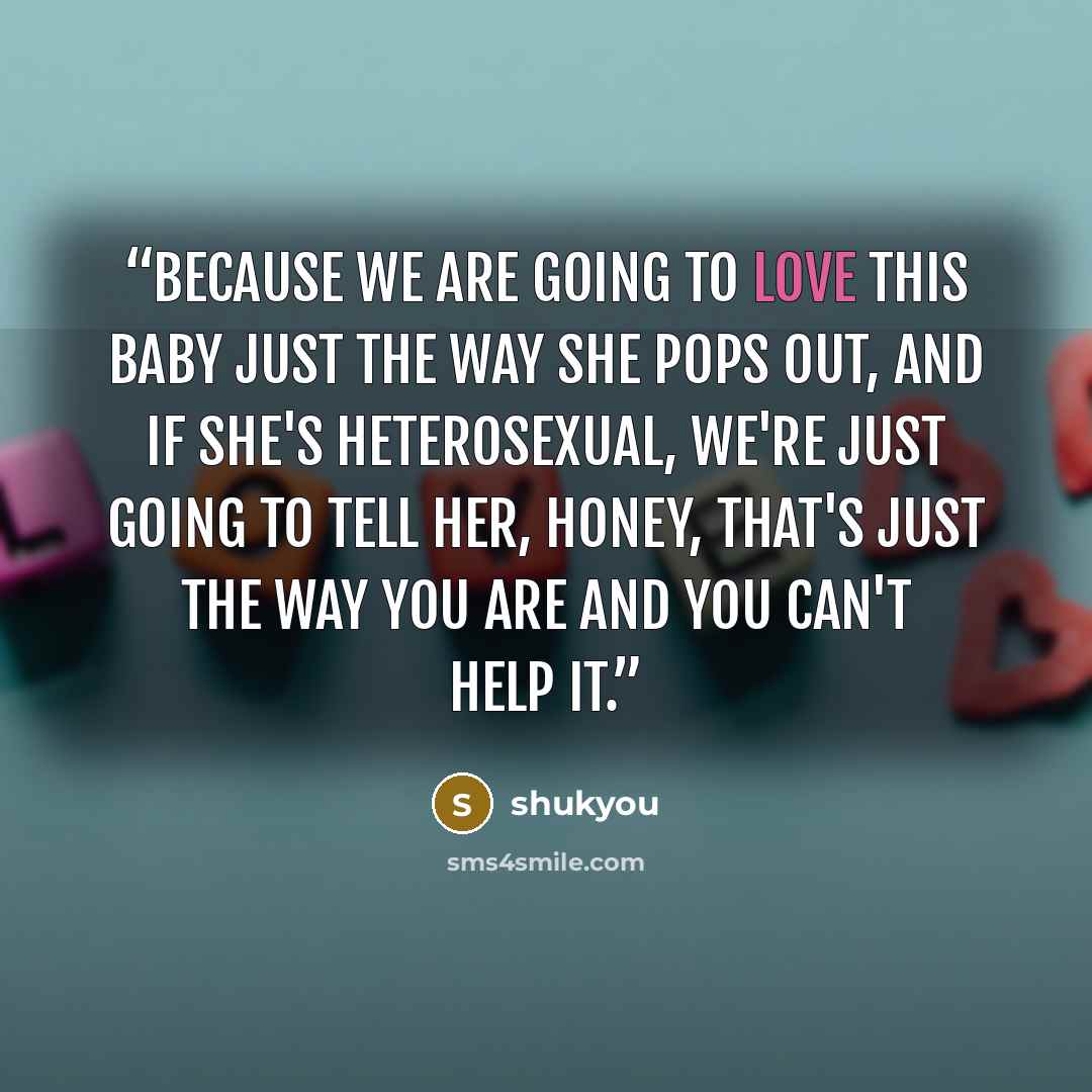 “Because we are going to love this baby just the way she pops out, and if she's heterosexual, we're just going to tell her, honey, that's just the way you are and you can't help it.” quote by shukyou