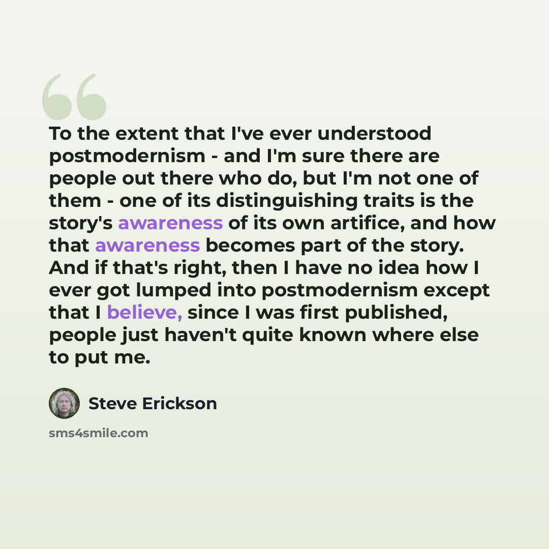 “To the extent that I've ever understood postmodernism - and I'm sure there are people out there who do, but I'm not one of them - one of its distinguishing traits is the story's awareness of its own artifice, and how that awareness becomes part of the story. And if that's right, then I have no…” quote by Steve Erickson