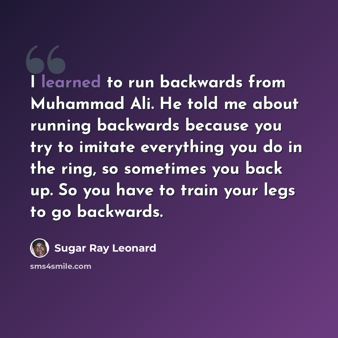 “I learned to run backwards from Muhammad Ali. He told me about running backwards because you try to imitate everything you do in the ring, so sometimes you back up. So you have to train your legs to go backwards.” quote by Sugar Ray Leonard