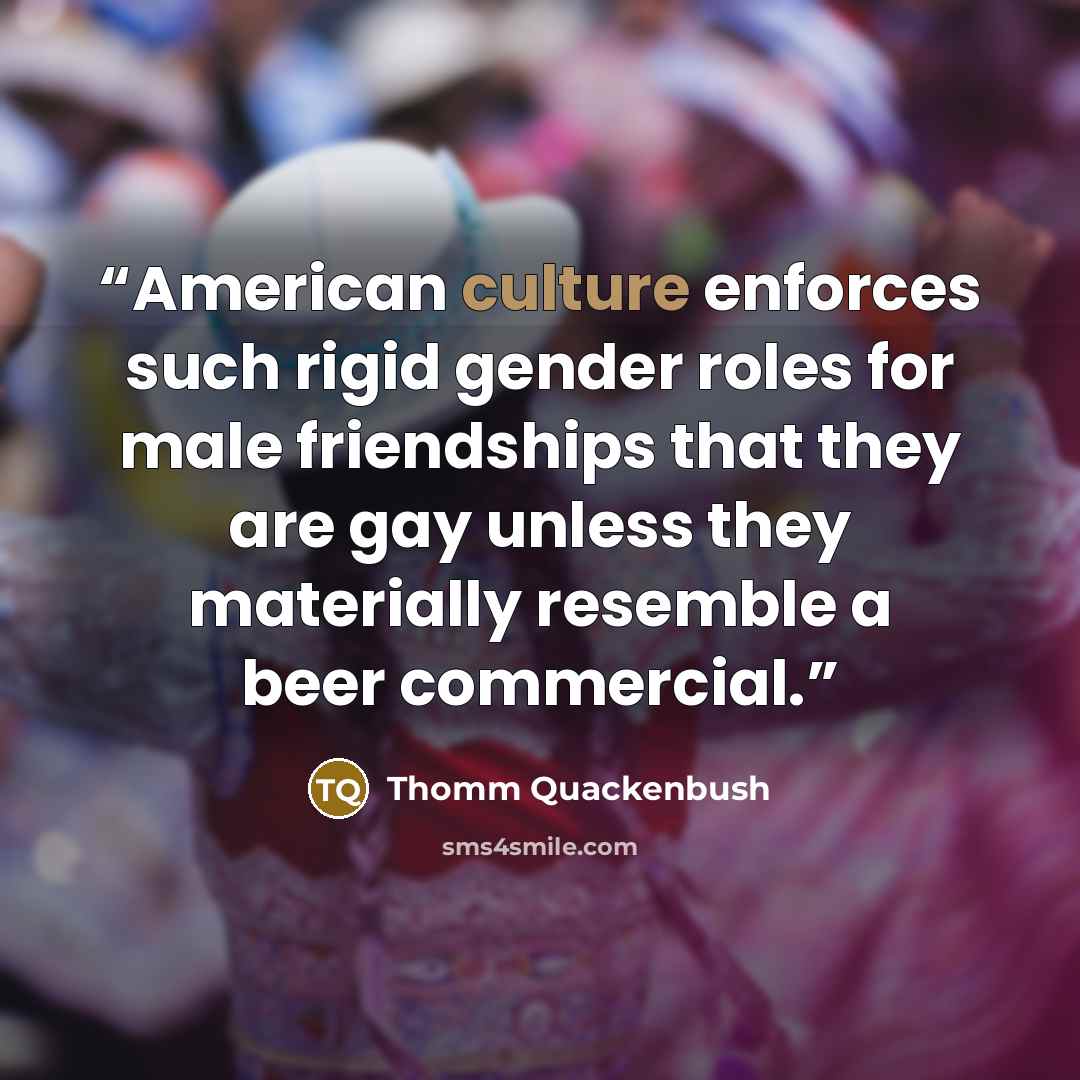 “American culture enforces such rigid gender roles for male friendships that they are gay unless they materially resemble a beer commercial.” quote by Thomm Quackenbush