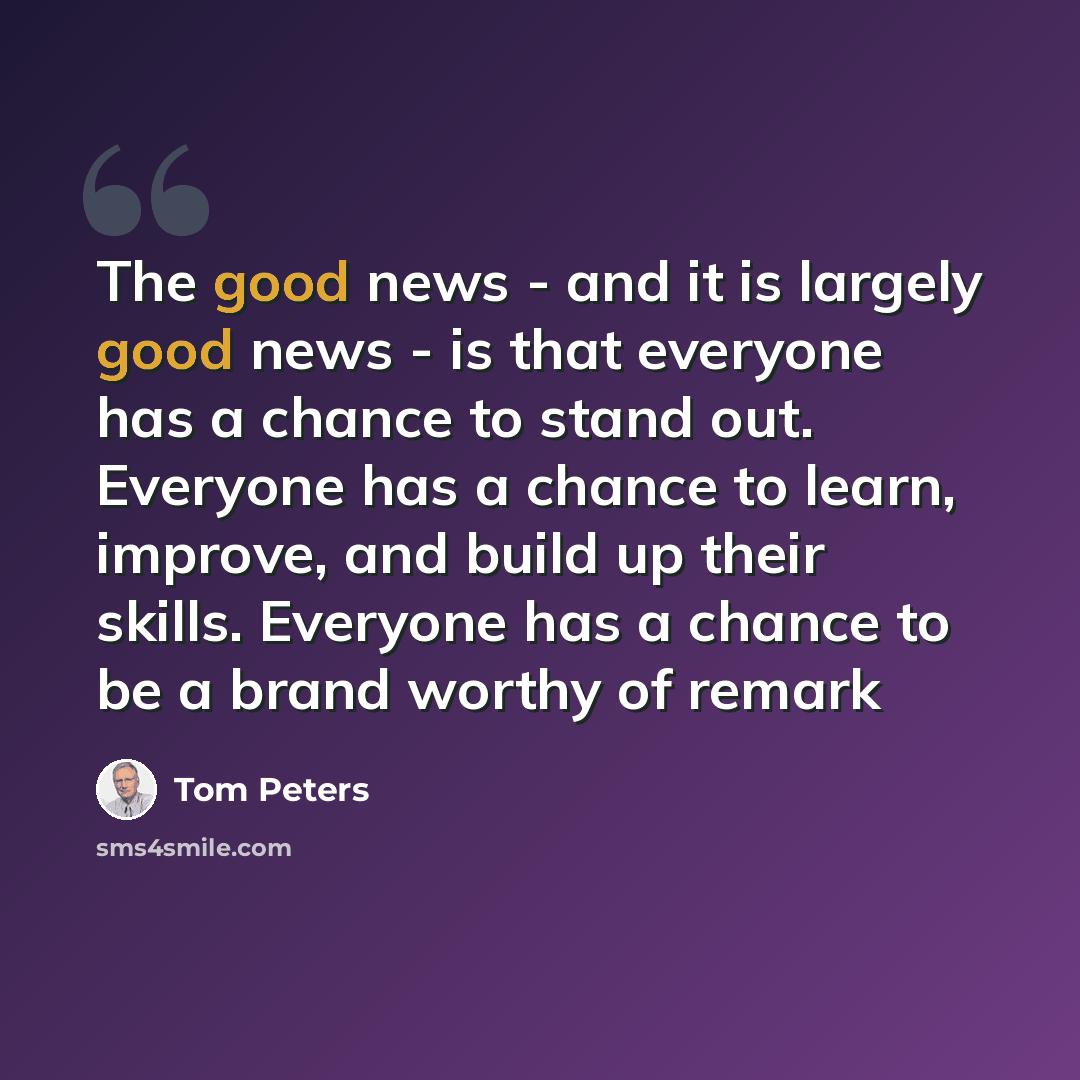 “The good news - and it is largely good news - is that everyone has a chance to stand out. Everyone has a chance to learn, improve, and build up their skills. Everyone has a chance to be a brand worthy of remark” quote by Tom Peters