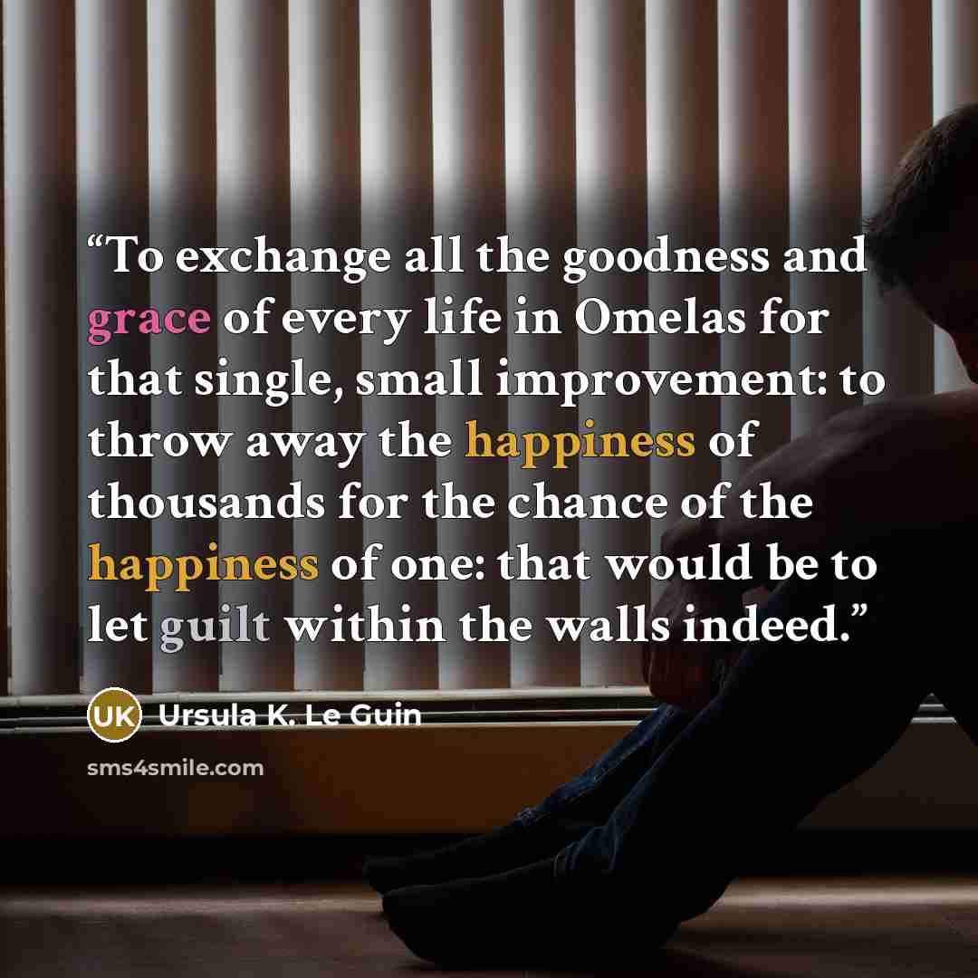 “To exchange all the goodness and grace of every life in Omelas for that single, small improvement: to throw away the happiness of thousands for the chance of the happiness of one: that would be to let guilt within the walls indeed.” quote by Ursula K. Le Guin