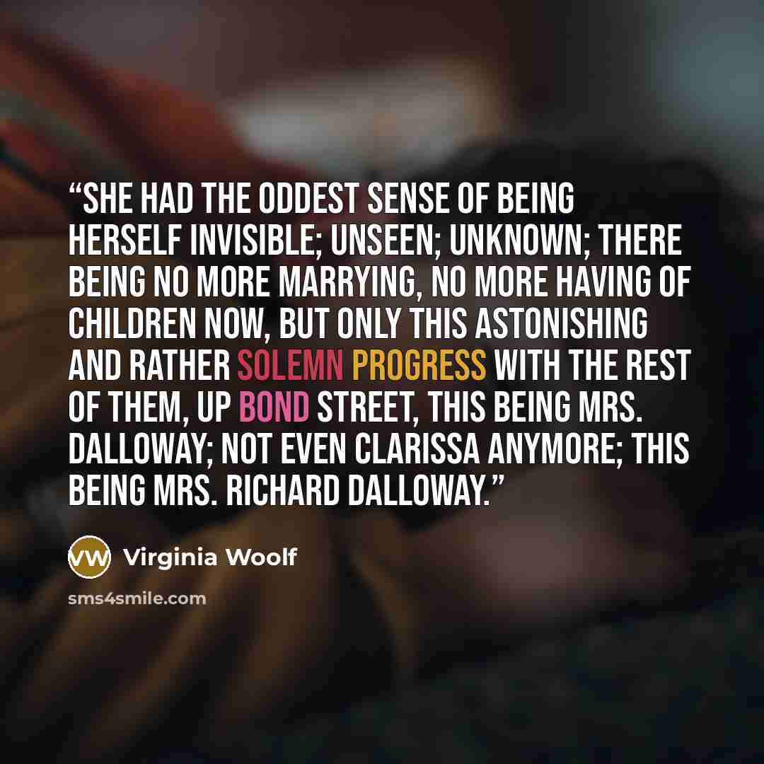 “She had the oddest sense of being herself invisible; unseen; unknown; there being no more marrying, no more having of children now, but only this astonishing and rather solemn progress with the rest of them, up Bond Street, this being Mrs. Dalloway; not even Clarissa anymore; this being Mrs…” quote by Virginia Woolf