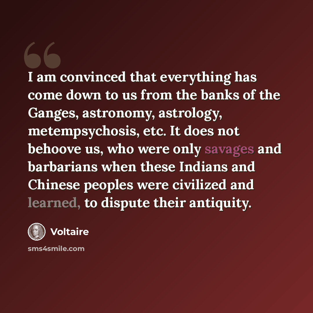 “I am convinced that everything has come down to us from the banks of the Ganges, astronomy, astrology, metempsychosis, etc. It does not behoove us, who were only savages and barbarians when these Indians and Chinese peoples were civilized and learned, to dispute their antiquity.” quote by Voltaire