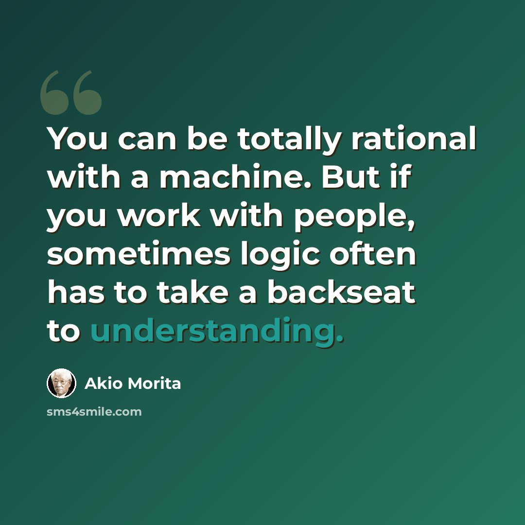 “You can be totally rational with a machine. But if you work with people, sometimes logic often has to take a backseat to understanding.” quote by Akio Morita