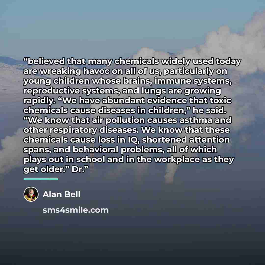 “believed that many chemicals widely used today are wreaking havoc on all of us, particularly on young children whose brains, immune systems, reproductive systems, and lungs are growing rapidly. “We have abundant evidence that toxic chemicals cause diseases in children,” he said. “We know that air…” quote by Alan Bell