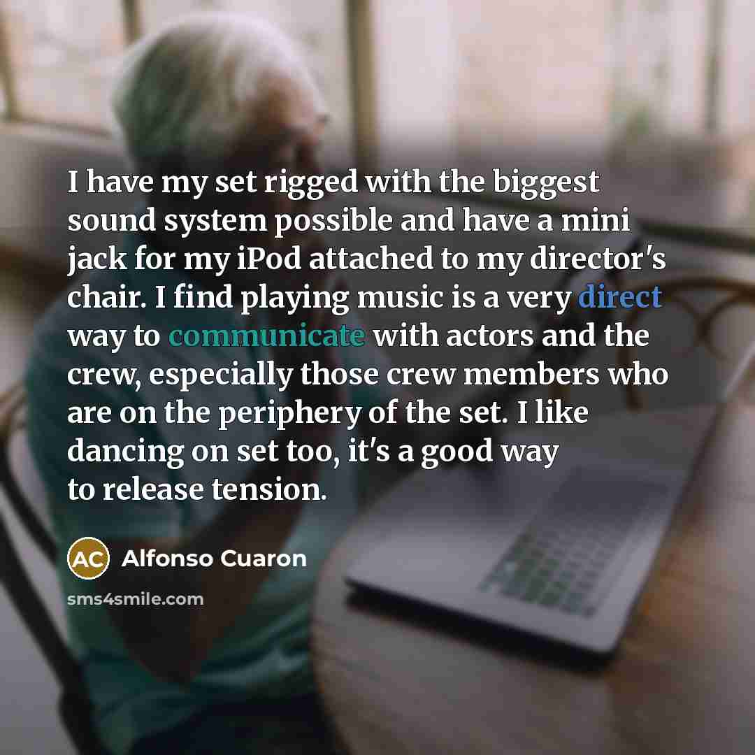 “I have my set rigged with the biggest sound system possible and have a mini jack for my iPod attached to my director's chair. I find playing music is a very direct way to communicate with actors and the crew, especially those crew members who are on the periphery of the set. I like dancing on set…” quote by Alfonso Cuaron