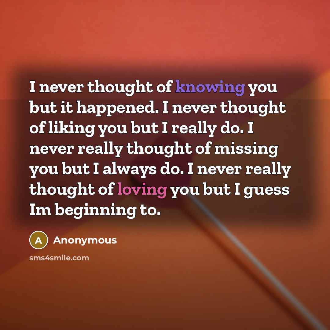 “I never thought of knowing you but it happened. I never thought of liking you but I really do. I never really thought of missing you but I always do. I never really thought of loving you but I guess Im beginning to.” quote by Anonymous