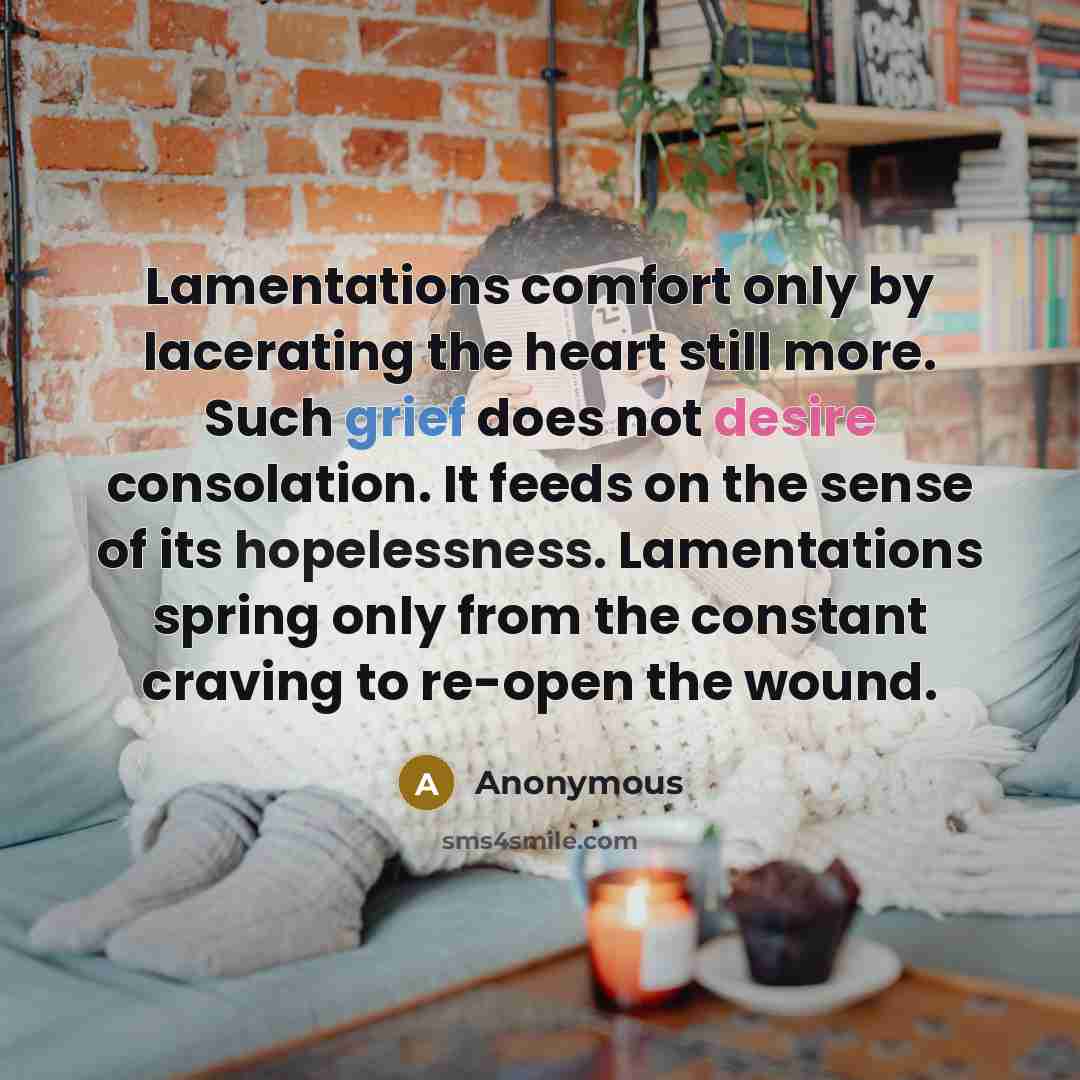 “Lamentations comfort only by lacerating the heart still more. Such grief does not desire consolation. It feeds on the sense of its hopelessness. Lamentations spring only from the constant craving to re-open the wound.” quote by Anonymous