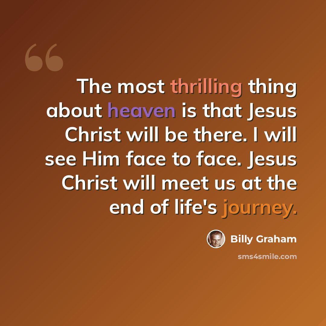 “The most thrilling thing about heaven is that Jesus Christ will be there. I will see Him face to face. Jesus Christ will meet us at the end of life's journey.” quote by Billy Graham