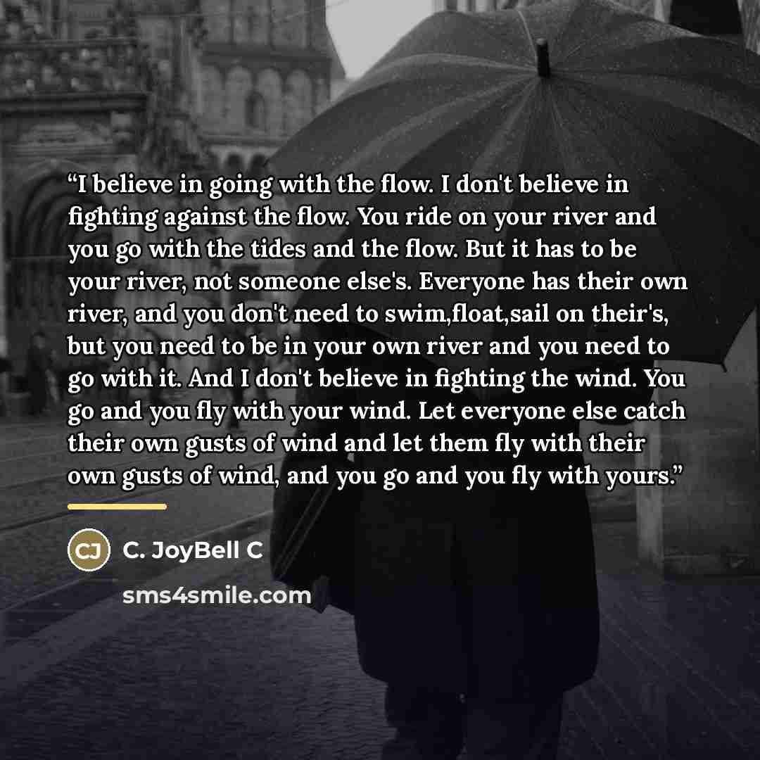 “I believe in going with the flow. I don't believe in fighting against the flow. You ride on your river and you go with the tides and the flow. But it has to be your river, not someone else's. Everyone has their own river, and you don't need to swim,float,sail on their's, but you need to be in your…” quote by C. JoyBell C