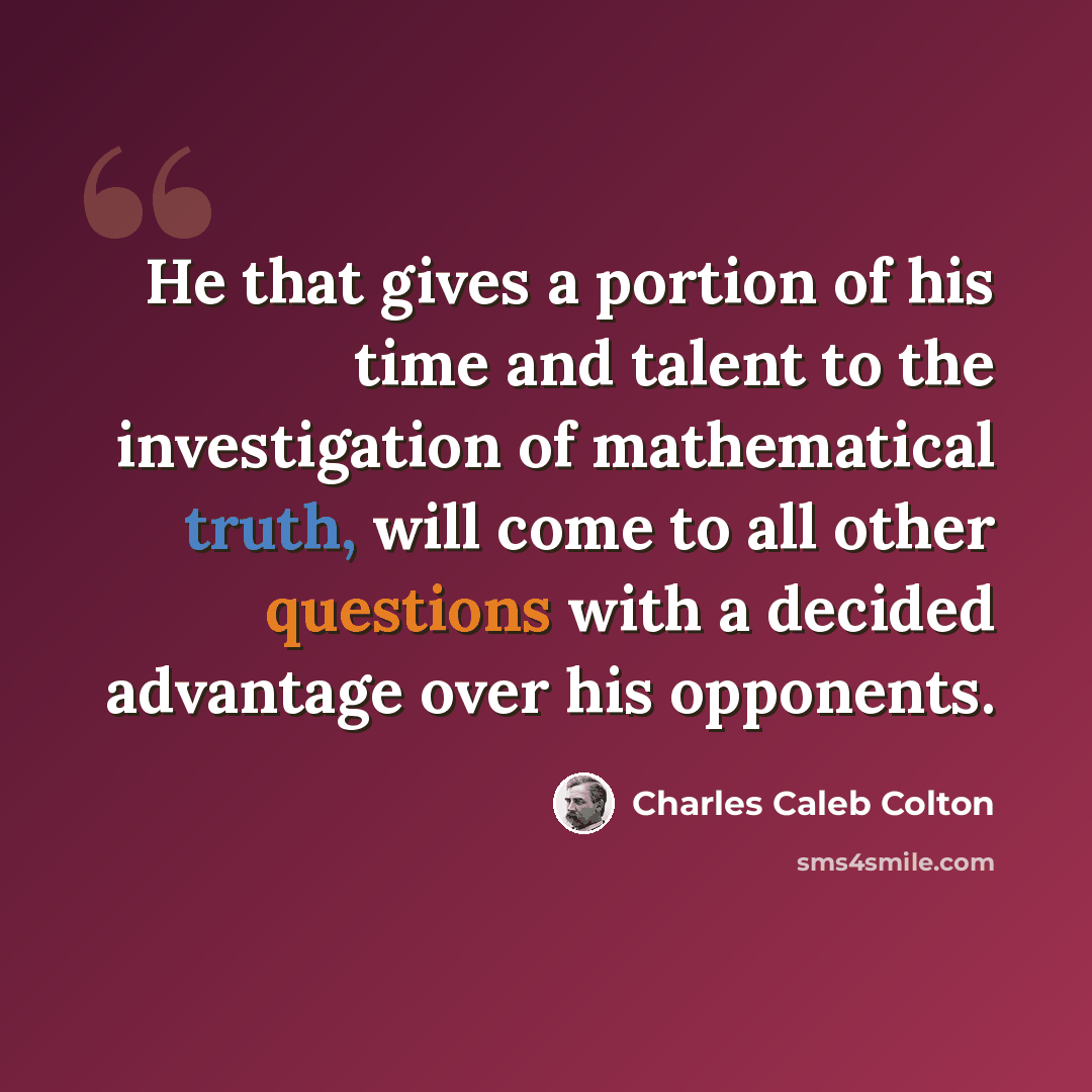 “He that gives a portion of his time and talent to the investigation of mathematical truth, will come to all other questions with a decided advantage over his opponents.” quote by Charles Caleb Colton