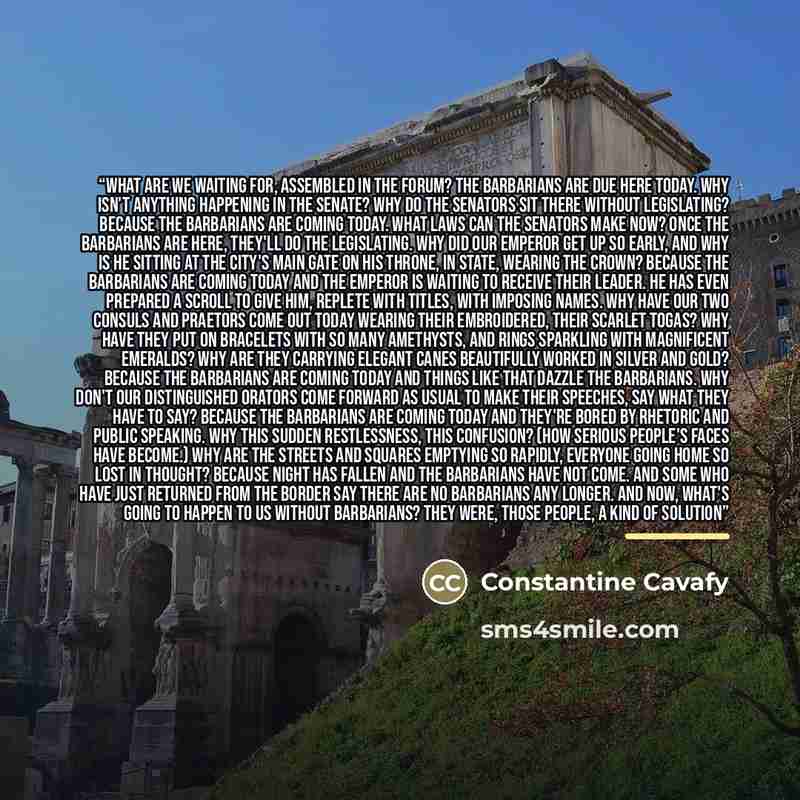 “What are we waiting for, assembled in the forum? The barbarians are due here today. Why isn't anything happening in the senate? Why do the senators sit there without legislating? Because the barbarians are coming today. What laws can the senators make now? Once the barbarians are here, they'll do…” quote by Constantine Cavafy