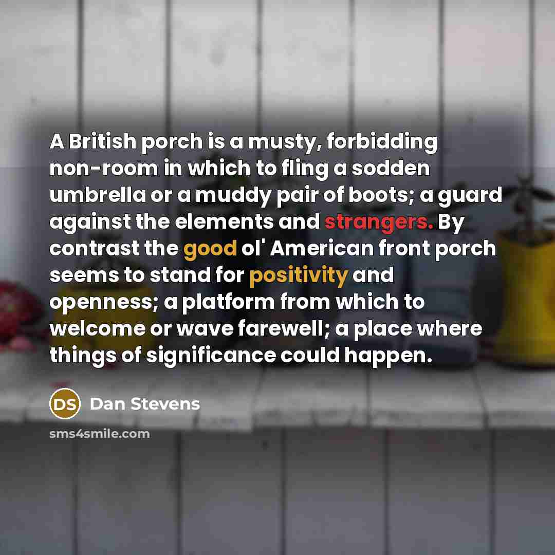 “A British porch is a musty, forbidding non-room in which to fling a sodden umbrella or a muddy pair of boots; a guard against the elements and strangers. By contrast the good ol' American front porch seems to stand for positivity and openness; a platform from which to welcome or wave farewell; a…” quote by Dan Stevens