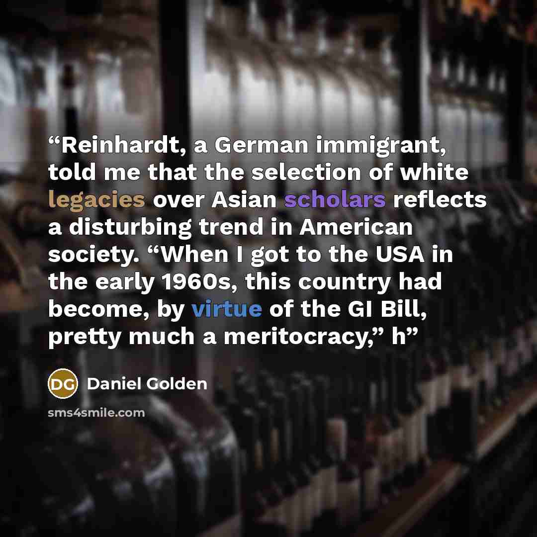 “Reinhardt, a German immigrant, told me that the selection of white legacies over Asian scholars reflects a disturbing trend in American society. “When I got to the USA in the early 1960s, this country had become, by virtue of the GI Bill, pretty much a meritocracy,” h” quote by Daniel Golden