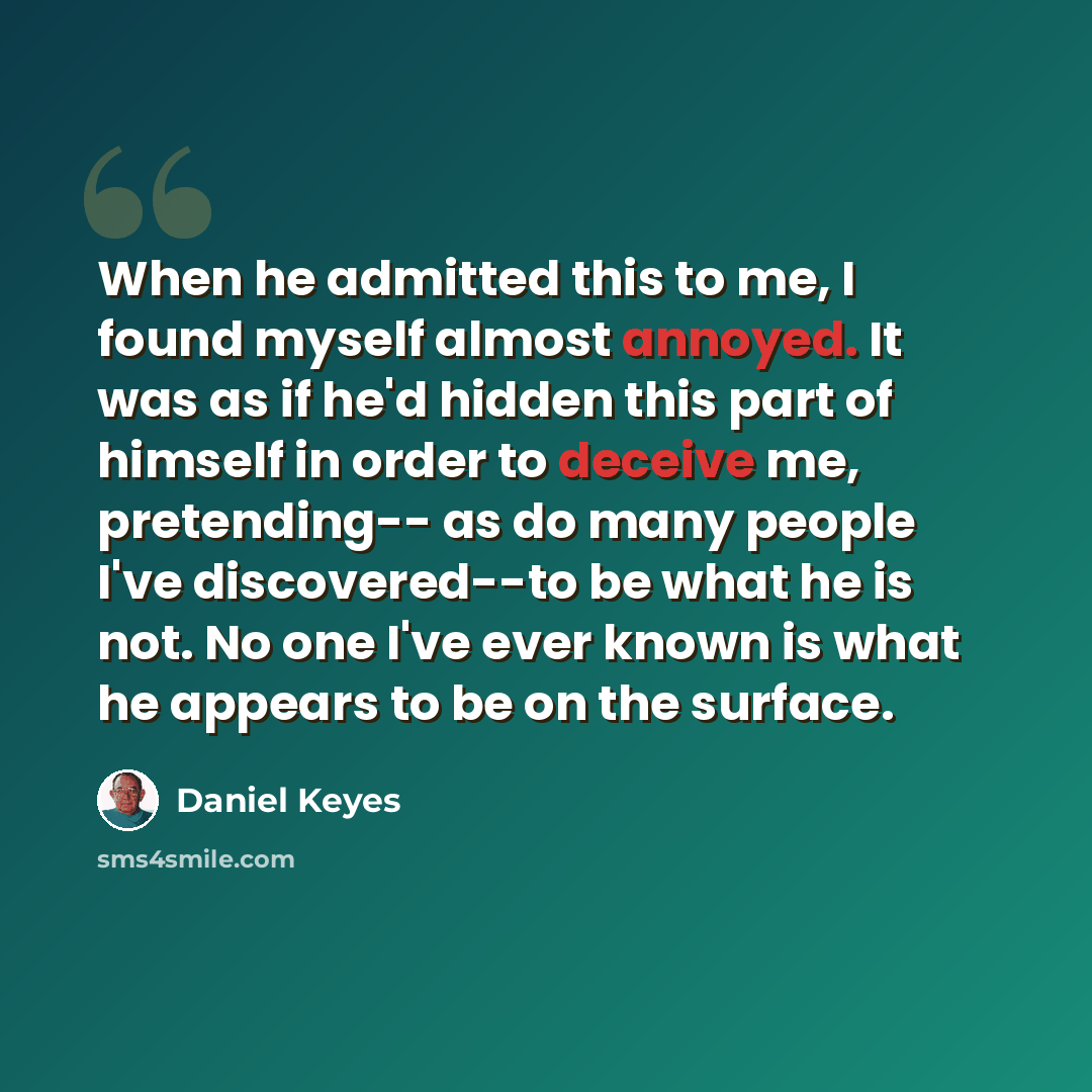 “When he admitted this to me, I found myself almost annoyed. It was as if he'd hidden this part of himself in order to deceive me, pretending-- as do many people I've discovered--to be what he is not. No one I've ever known is what he appears to be on the surface.” quote by Daniel Keyes