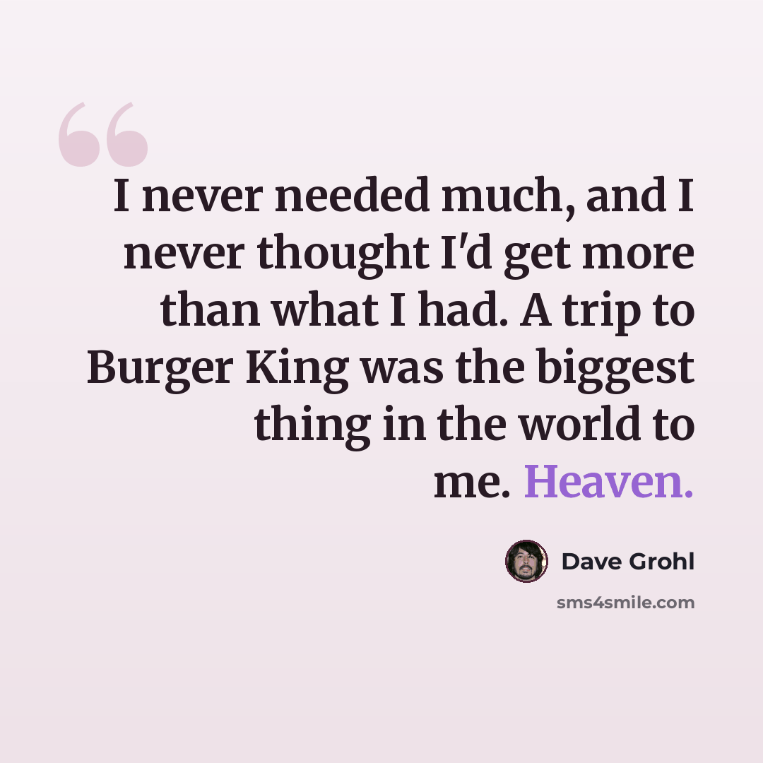 “I never needed much, and I never thought I'd get more than what I had. A trip to Burger King was the biggest thing in the world to me. Heaven.” quote by Dave Grohl
