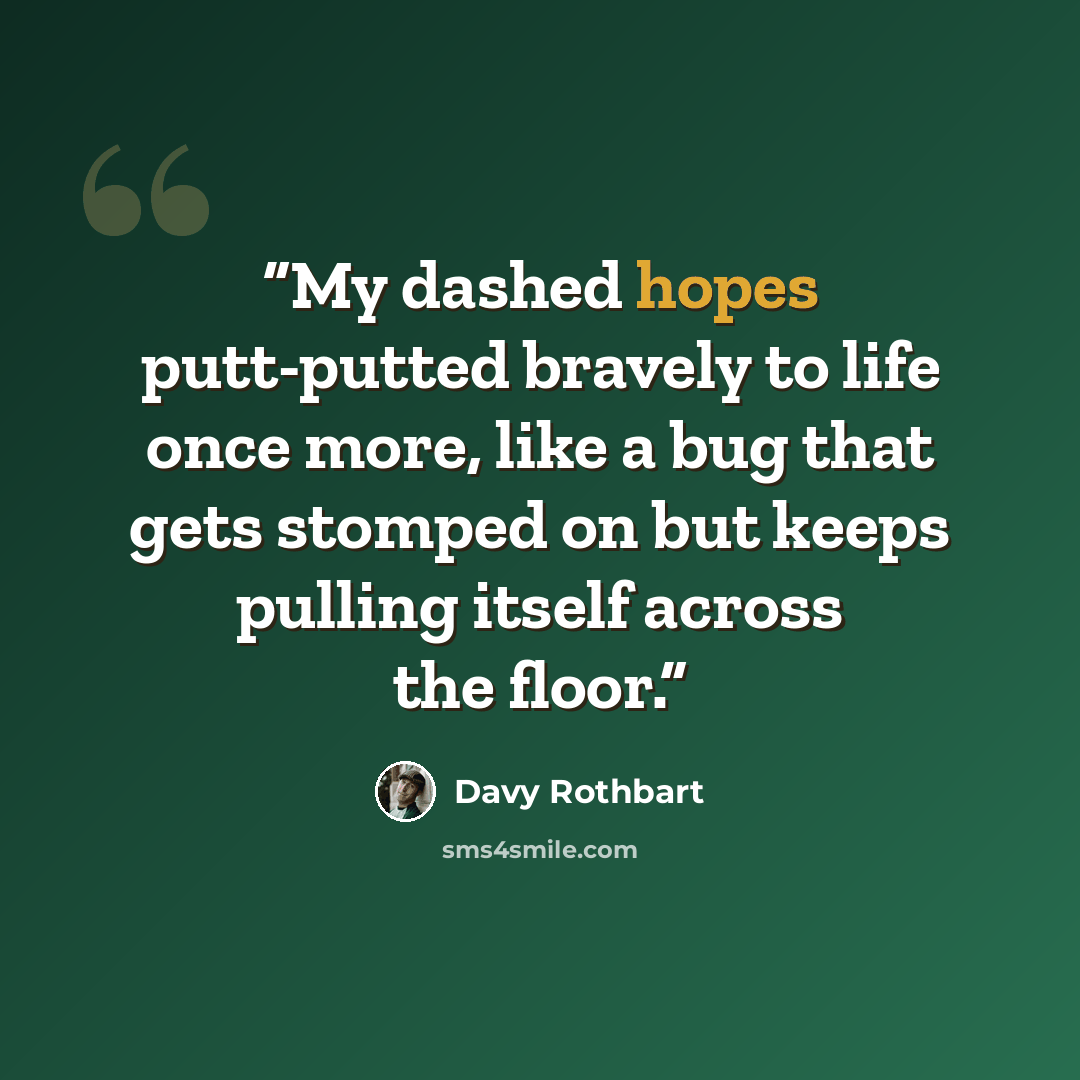 “My dashed hopes putt-putted bravely to life once more, like a bug that gets stomped on but keeps pulling itself across the floor.” quote by Davy Rothbart