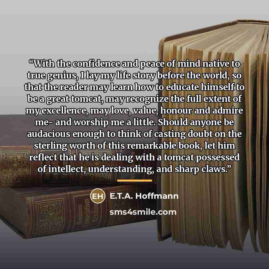 “With the confidence and peace of mind native to true genius, I lay my life story before the world, so that the reader may learn how to educate himself to be a great tomcat, may recognize the full extent of my excellence, may love, value, honour and admire me- and worship me a little. Should anyone…” quote by E.T.A. Hoffmann