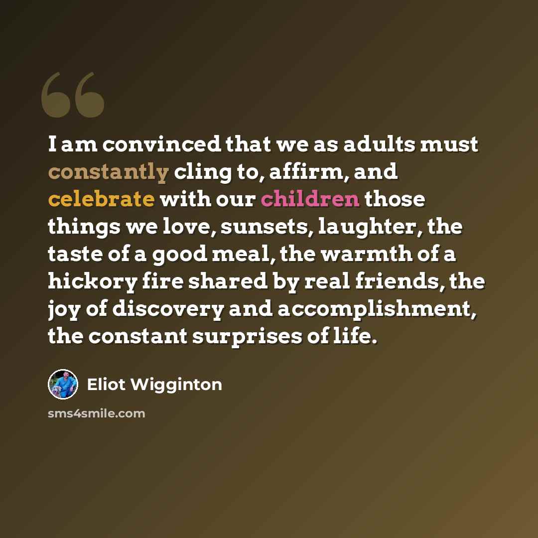 “I am convinced that we as adults must constantly cling to, affirm, and celebrate with our children those things we love, sunsets, laughter, the taste of a good meal, the warmth of a hickory fire shared by real friends, the joy of discovery and accomplishment, the constant surprises of life.” quote by Eliot Wigginton