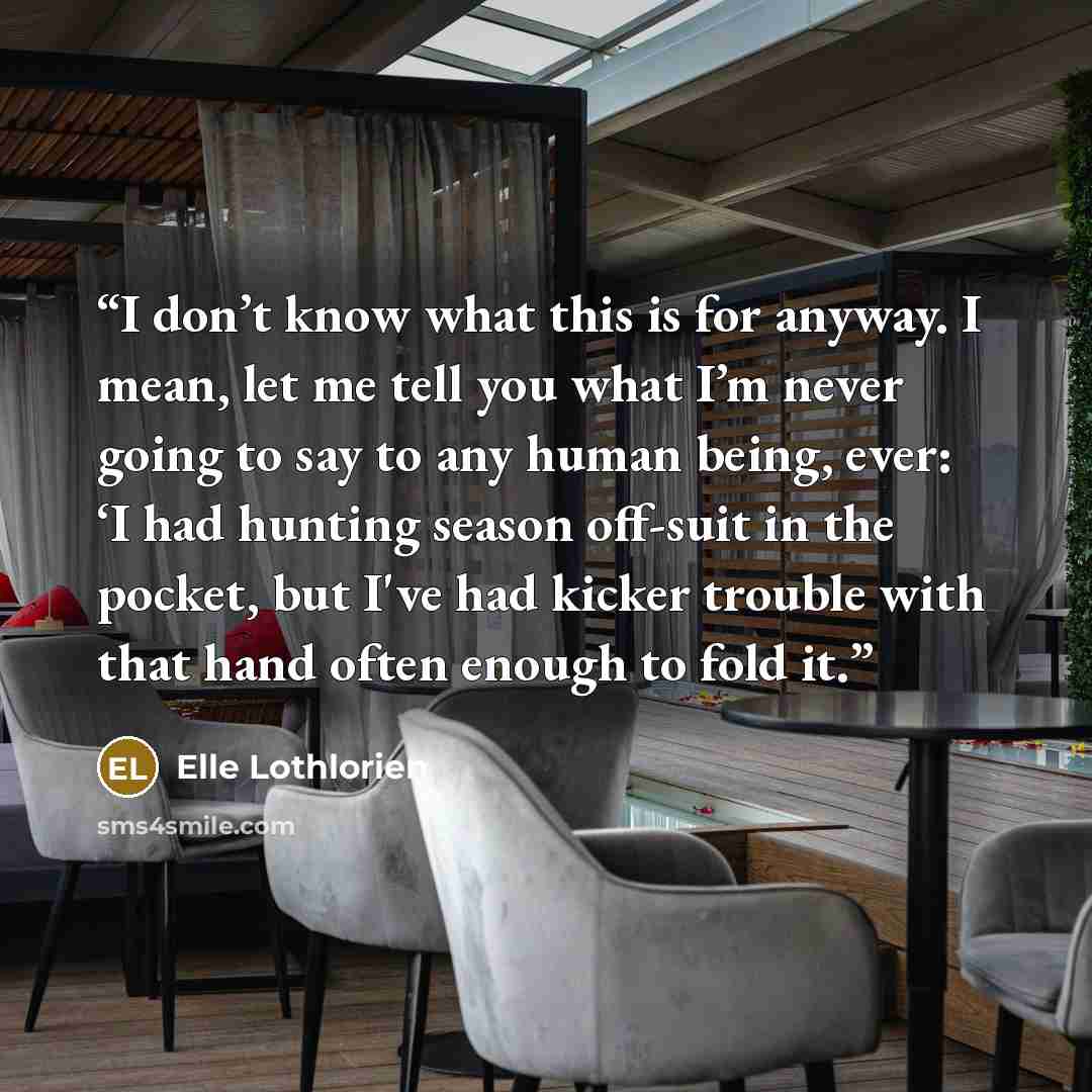 “I don’t know what this is for anyway. I mean, let me tell you what I’m never going to say to any human being, ever: ‘I had hunting season off-suit in the pocket, but I've had kicker trouble with that hand often enough to fold it.” quote by Elle Lothlorien