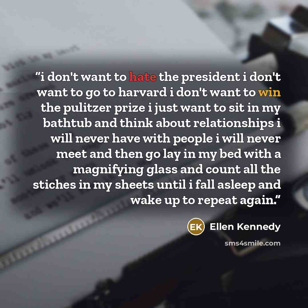 “i don't want to hate the president i don't want to go to harvard i don't want to win the pulitzer prize i just want to sit in my bathtub and think about relationships i will never have with people i will never meet and then go lay in my bed with a magnifying glass and count all the stiches in my…” quote by Ellen Kennedy