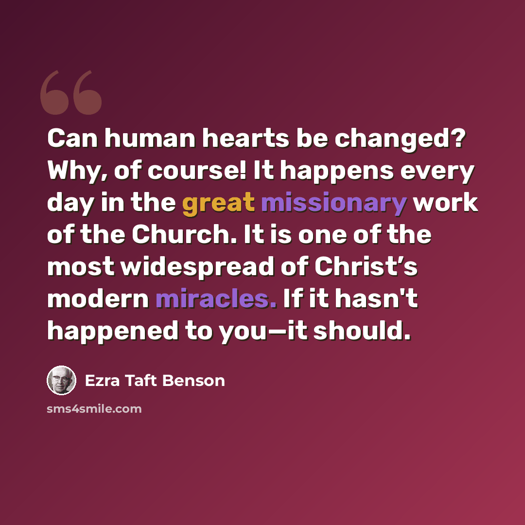“Can human hearts be changed? Why, of course! It happens every day in the great missionary work of the Church. It is one of the most widespread of Christ’s modern miracles. If it hasn't happened to you—it should.” quote by Ezra Taft Benson