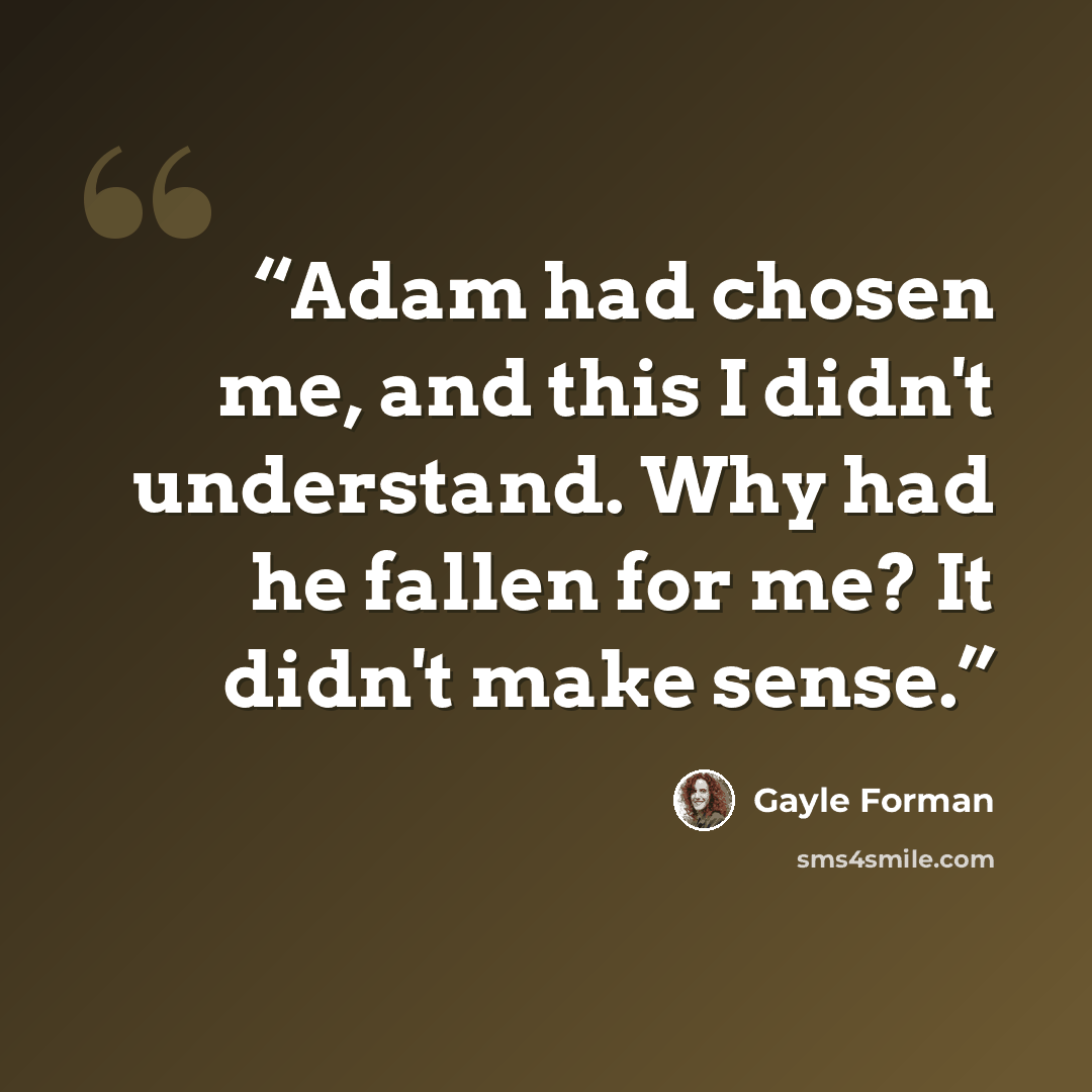 “Adam had chosen me, and this I didn't understand. Why had he fallen for me? It didn't make sense.” quote by Gayle Forman