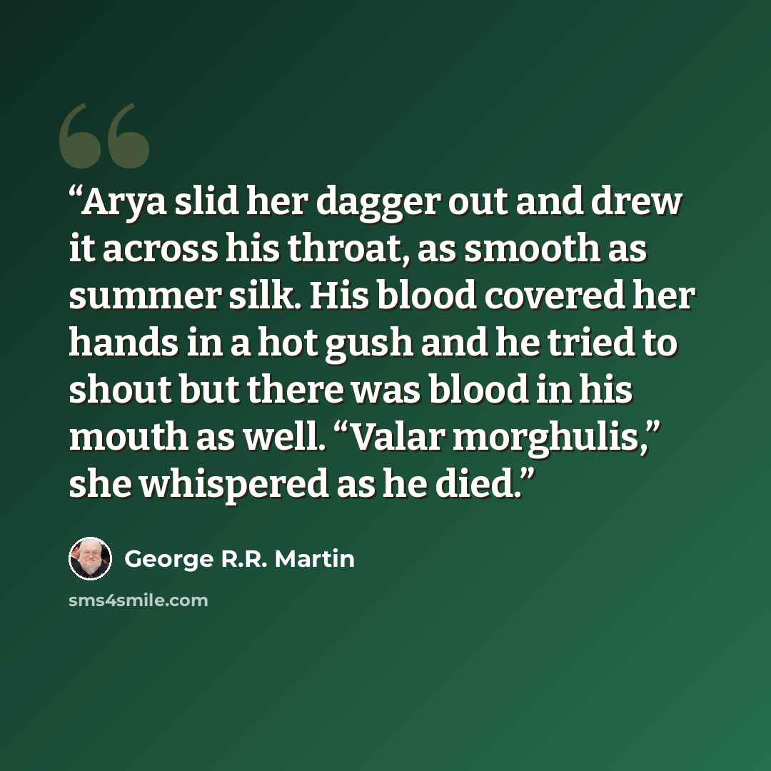 “Arya slid her dagger out and drew it across his throat, as smooth as summer silk. His blood covered her hands in a hot gush and he tried to shout but there was blood in his mouth as well. “Valar morghulis,” she whispered as he died.” quote by George R.R. Martin