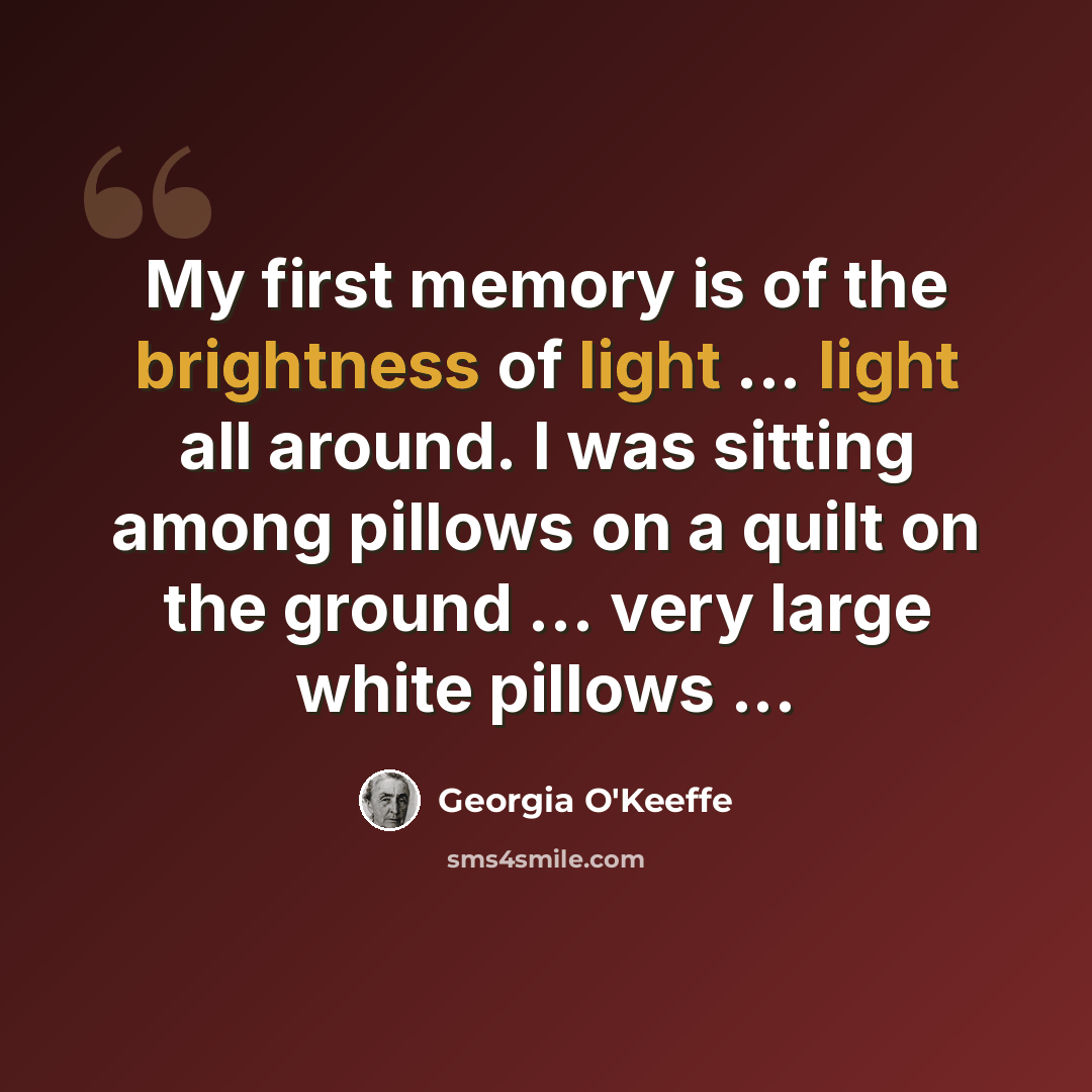 “My first memory is of the brightness of light ... light all around. I was sitting among pillows on a quilt on the ground ... very large white pillows ...” quote by Georgia O'Keeffe